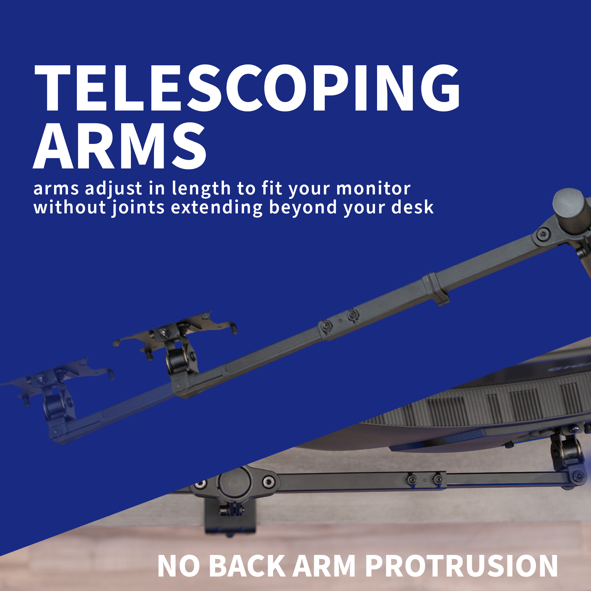 Telescoping monitor arms adjust in length to fit your monitor without joints extending beyond your desk.