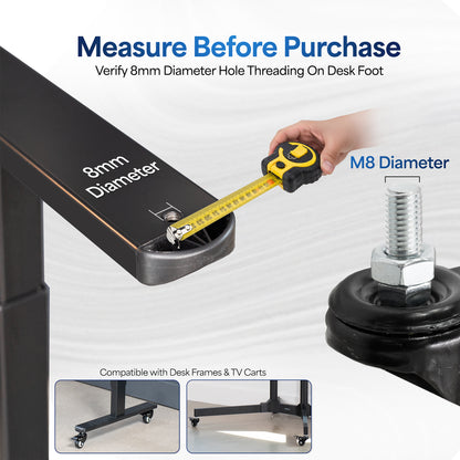 Caster wheels fit 8mm diameter hole threading on desk foot.